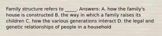 Family structure refers to _____. Answers: A. how the family's house is constructed B. the way in which a family raises its children C. how the various generations interact D. the legal and genetic relationships of people in a household