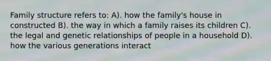 Family structure refers to: A). how the family's house in constructed B). the way in which a family raises its children C). the legal and genetic relationships of people in a household D). how the various generations interact