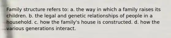 Family structure refers to: a. the way in which a family raises its children. b. the legal and genetic relationships of people in a household. c. how the family's house is constructed. d. how the various generations interact.