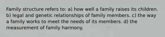 Family structure refers to: a) how well a family raises its children. b) legal and genetic relationships of family members. c) the way a family works to meet the needs of its members. d) the measurement of family harmony.