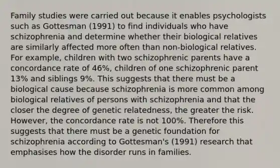 Family studies were carried out because it enables psychologists such as Gottesman (1991) to find individuals who have schizophrenia and determine whether their biological relatives are similarly affected more often than non-biological relatives. For example, children with two schizophrenic parents have a concordance rate of 46%, children of one schizophrenic parent 13% and siblings 9%. This suggests that there must be a biological cause because schizophrenia is more common among biological relatives of persons with schizophrenia and that the closer the degree of genetic relatedness, the greater the risk. However, the concordance rate is not 100%. Therefore this suggests that there must be a genetic foundation for schizophrenia according to Gottesman's (1991) research that emphasises how the disorder runs in families.