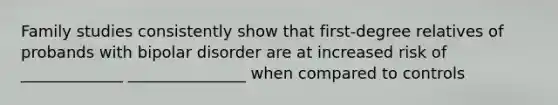 Family studies consistently show that first-degree relatives of probands with bipolar disorder are at increased risk of _____________ _______________ when compared to controls