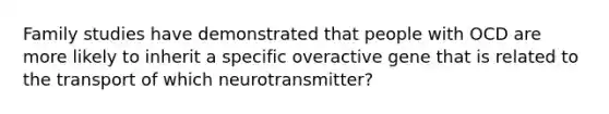 Family studies have demonstrated that people with OCD are more likely to inherit a specific overactive gene that is related to the transport of which neurotransmitter?