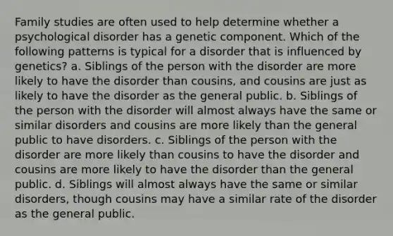 Family studies are often used to help determine whether a psychological disorder has a genetic component. Which of the following patterns is typical for a disorder that is influenced by genetics? a. Siblings of the person with the disorder are more likely to have the disorder than cousins, and cousins are just as likely to have the disorder as the general public. b. Siblings of the person with the disorder will almost always have the same or similar disorders and cousins are more likely than the general public to have disorders. c. Siblings of the person with the disorder are more likely than cousins to have the disorder and cousins are more likely to have the disorder than the general public. d. Siblings will almost always have the same or similar disorders, though cousins may have a similar rate of the disorder as the general public.