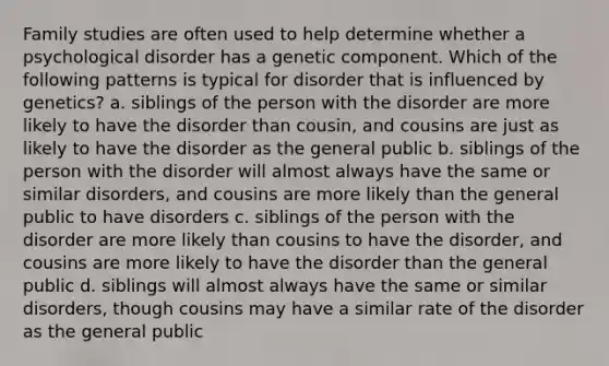 Family studies are often used to help determine whether a psychological disorder has a genetic component. Which of the following patterns is typical for disorder that is influenced by genetics? a. siblings of the person with the disorder are more likely to have the disorder than cousin, and cousins are just as likely to have the disorder as the general public b. siblings of the person with the disorder will almost always have the same or similar disorders, and cousins are more likely than the general public to have disorders c. siblings of the person with the disorder are more likely than cousins to have the disorder, and cousins are more likely to have the disorder than the general public d. siblings will almost always have the same or similar disorders, though cousins may have a similar rate of the disorder as the general public