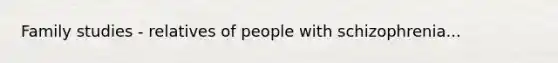 Family studies - relatives of people with schizophrenia...