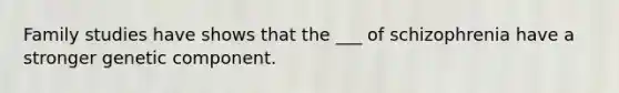 Family studies have shows that the ___ of schizophrenia have a stronger genetic component.