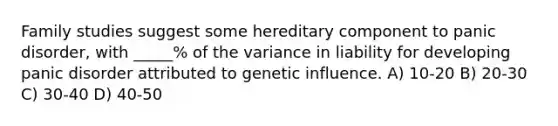 Family studies suggest some hereditary component to panic disorder, with _____% of the variance in liability for developing panic disorder attributed to genetic influence. A) 10-20 B) 20-30 C) 30-40 D) 40-50