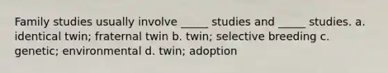 Family studies usually involve _____ studies and _____ studies. a. identical twin; fraternal twin b. twin; selective breeding c. genetic; environmental d. twin; adoption