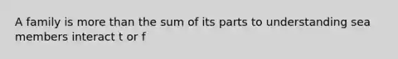 A family is more than the sum of its parts to understanding sea members interact t or f
