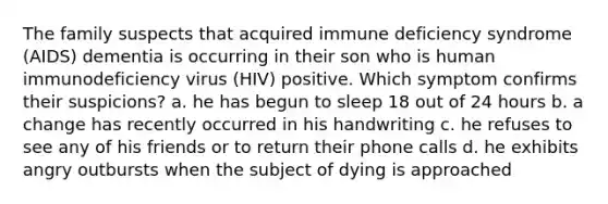 The family suspects that acquired immune deficiency syndrome (AIDS) dementia is occurring in their son who is human immunodeficiency virus (HIV) positive. Which symptom confirms their suspicions? a. he has begun to sleep 18 out of 24 hours b. a change has recently occurred in his handwriting c. he refuses to see any of his friends or to return their phone calls d. he exhibits angry outbursts when the subject of dying is approached