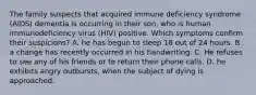 The family suspects that acquired immune deficiency syndrome (AIDS) dementia is occurring in their son, who is human immunodeficiency virus (HIV) positive. Which symptoms confirm their suspicions? A. he has begun to sleep 18 out of 24 hours. B. a change has recently occurred in his handwriting. C. He refuses to see any of his friends or to return their phone calls. D. he exhibits angry outbursts, when the subject of dying is approached.