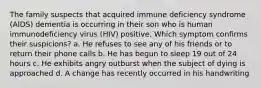 The family suspects that acquired immune deficiency syndrome (AIDS) dementia is occurring in their son who is human immunodeficiency virus (HIV) positive. Which symptom confirms their suspicions? a. He refuses to see any of his friends or to return their phone calls b. He has begun to sleep 19 out of 24 hours c. He exhibits angry outburst when the subject of dying is approached d. A change has recently occurred in his handwriting