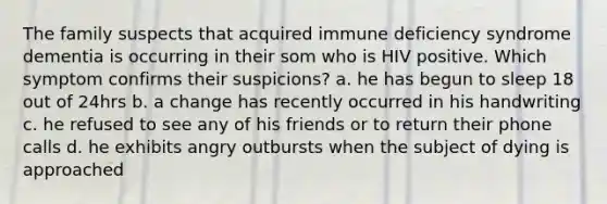 The family suspects that acquired immune deficiency syndrome dementia is occurring in their som who is HIV positive. Which symptom confirms their suspicions? a. he has begun to sleep 18 out of 24hrs b. a change has recently occurred in his handwriting c. he refused to see any of his friends or to return their phone calls d. he exhibits angry outbursts when the subject of dying is approached