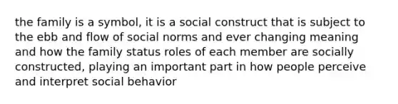 the family is a symbol, it is a social construct that is subject to the ebb and flow of social norms and ever changing meaning and how the family status roles of each member are socially constructed, playing an important part in how people perceive and interpret social behavior