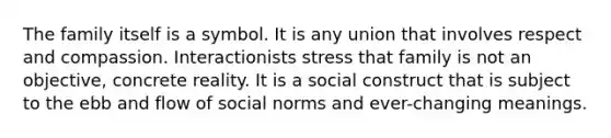 The family itself is a symbol. It is any union that involves respect and compassion. Interactionists stress that family is not an objective, concrete reality. It is a social construct that is subject to the ebb and flow of social norms and ever-changing meanings.