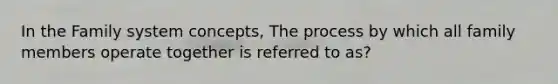 In the Family system concepts, The process by which all family members operate together is referred to as?