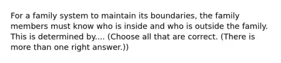 For a family system to maintain its boundaries, the family members must know who is inside and who is outside the family. This is determined by.... (Choose all that are correct. (There is more than one right answer.))