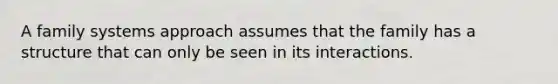 A family systems approach assumes that the family has a structure that can only be seen in its interactions.