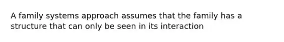 A family systems approach assumes that the family has a structure that can only be seen in its interaction