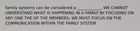 family systems can be considered a ____________. WE CANNOT UNDERSTAND WHAT IS HAPPENING IN A FAMILY BY FOCUSING ON ANY ONE THE OF THE MEMBERS; WE MUST FOCUS ON THE COMMUNICATION WITHIN THE FAMILY SYSTEM