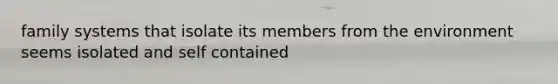 family systems that isolate its members from the environment seems isolated and self contained