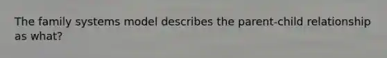 The family systems model describes the parent-child relationship as what?