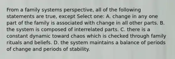 From a family systems perspective, all of the following statements are true, except Select one: A. change in any one part of the family is associated with change in all other parts. B. the system is composed of interrelated parts. C. there is a constant dynamic toward chaos which is checked through family rituals and beliefs. D. the system maintains a balance of periods of change and periods of stability.