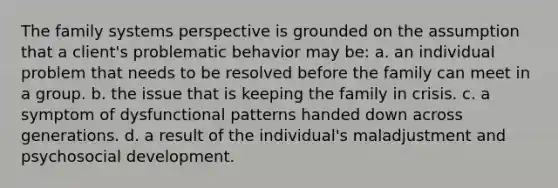 The family systems perspective is grounded on the assumption that a client's problematic behavior may be: a. an individual problem that needs to be resolved before the family can meet in a group. b. the issue that is keeping the family in crisis. c. a symptom of dysfunctional patterns handed down across generations. d. a result of the individual's maladjustment and psychosocial development.