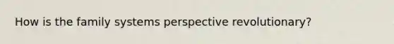 How is the family systems perspective revolutionary?