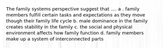 The family systems perspective suggest that .... a . family members fulfill certain tasks and expectations as they move though their family life cycle b. male dominance in the family creates stability in the family c. the social and physical environment affects how family function d. family members make up a system of interconnected parts