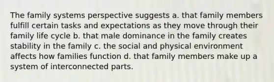 The family systems perspective suggests a. that family members fulfill certain tasks and expectations as they move through their family life cycle b. that male dominance in the family creates stability in the family c. the social and physical environment affects how families function d. that family members make up a system of interconnected parts.