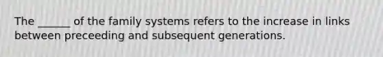 The ______ of the family systems refers to the increase in links between preceeding and subsequent generations.