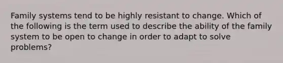 Family systems tend to be highly resistant to change. Which of the following is the term used to describe the ability of the family system to be open to change in order to adapt to solve problems?