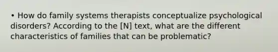 • How do family systems therapists conceptualize psychological disorders? According to the [N] text, what are the different characteristics of families that can be problematic?