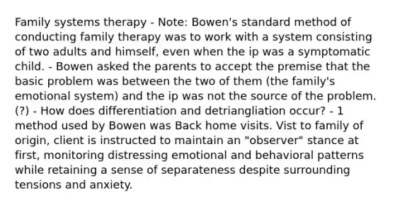 Family systems therapy - Note: Bowen's standard method of conducting family therapy was to work with a system consisting of two adults and himself, even when the ip was a symptomatic child. - Bowen asked the parents to accept the premise that the basic problem was between the two of them (the family's emotional system) and the ip was not the source of the problem. (?) - How does differentiation and detriangliation occur? - 1 method used by Bowen was Back home visits. Vist to family of origin, client is instructed to maintain an "observer" stance at first, monitoring distressing emotional and behavioral patterns while retaining a sense of separateness despite surrounding tensions and anxiety.