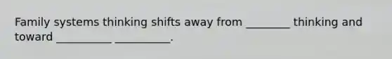 Family systems thinking shifts away from ________ thinking and toward __________ __________.