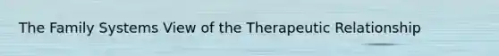 The Family Systems View of the Therapeutic Relationship