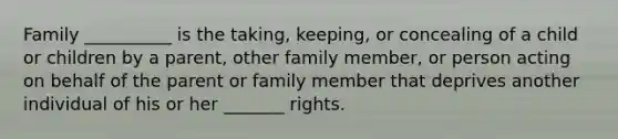 Family __________ is the taking, keeping, or concealing of a child or children by a parent, other family member, or person acting on behalf of the parent or family member that deprives another individual of his or her _______ rights.