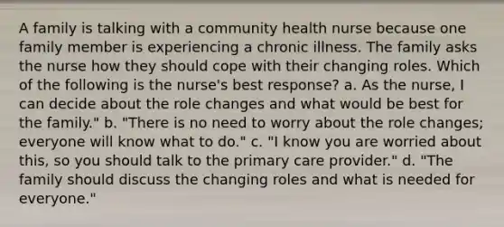 A family is talking with a community health nurse because one family member is experiencing a chronic illness. The family asks the nurse how they should cope with their changing roles. Which of the following is the nurse's best response? a. As the nurse, I can decide about the role changes and what would be best for the family." b. "There is no need to worry about the role changes; everyone will know what to do." c. "I know you are worried about this, so you should talk to the primary care provider." d. "The family should discuss the changing roles and what is needed for everyone."