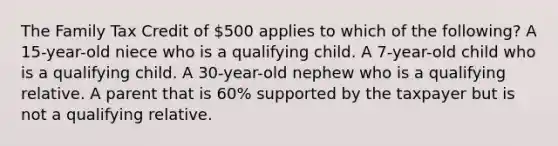 The Family Tax Credit of 500 applies to which of the following? A 15-year-old niece who is a qualifying child. A 7-year-old child who is a qualifying child. A 30-year-old nephew who is a qualifying relative. A parent that is 60% supported by the taxpayer but is not a qualifying relative.