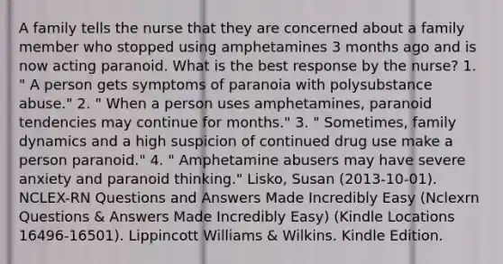 A family tells the nurse that they are concerned about a family member who stopped using amphetamines 3 months ago and is now acting paranoid. What is the best response by the nurse? 1. " A person gets symptoms of paranoia with polysubstance abuse." 2. " When a person uses amphetamines, paranoid tendencies may continue for months." 3. " Sometimes, family dynamics and a high suspicion of continued drug use make a person paranoid." 4. " Amphetamine abusers may have severe anxiety and paranoid thinking." Lisko, Susan (2013-10-01). NCLEX-RN Questions and Answers Made Incredibly Easy (Nclexrn Questions & Answers Made Incredibly Easy) (Kindle Locations 16496-16501). Lippincott Williams & Wilkins. Kindle Edition.