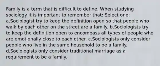 Family is a term that is difficult to define. When studying sociology it is important to remember that: Select one: a.Sociologist try to keep the definition open so that people who walk by each other on the street are a family. b.Sociologists try to keep the definition open to encompass all types of people who are emotionally close to each other. c.Sociologists only consider people who live in the same household to be a family. d.Sociologists only consider traditional marriage as a requirement to be a family.