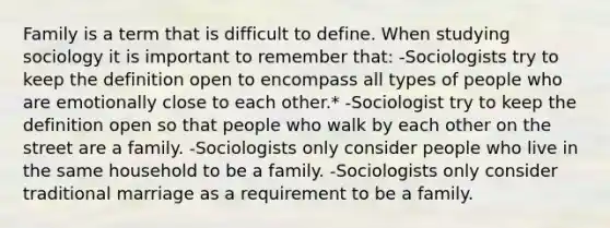 Family is a term that is difficult to define. When studying sociology it is important to remember that: -Sociologists try to keep the definition open to encompass all types of people who are emotionally close to each other.* -Sociologist try to keep the definition open so that people who walk by each other on the street are a family. -Sociologists only consider people who live in the same household to be a family. -Sociologists only consider traditional marriage as a requirement to be a family.