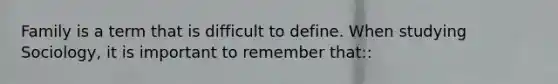 Family is a term that is difficult to define. When studying Sociology, it is important to remember that::