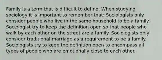 Family is a term that is difficult to define. When studying sociology it is important to remember that: Sociologists only consider people who live in the same household to be a family. Sociologist try to keep the definition open so that people who walk by each other on the street are a family. Sociologists only consider traditional marriage as a requirement to be a family. Sociologists try to keep the definition open to encompass all types of people who are emotionally close to each other.
