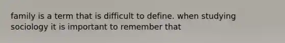 family is a term that is difficult to define. when studying sociology it is important to remember that