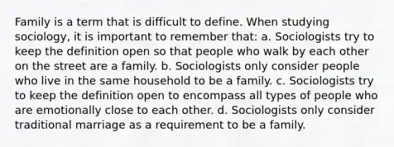 Family is a term that is difficult to define. When studying sociology, it is important to remember that: a. Sociologists try to keep the definition open so that people who walk by each other on the street are a family. b. Sociologists only consider people who live in the same household to be a family. c. Sociologists try to keep the definition open to encompass all types of people who are emotionally close to each other. d. Sociologists only consider traditional marriage as a requirement to be a family.