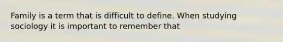 Family is a term that is difficult to define. When studying sociology it is important to remember that