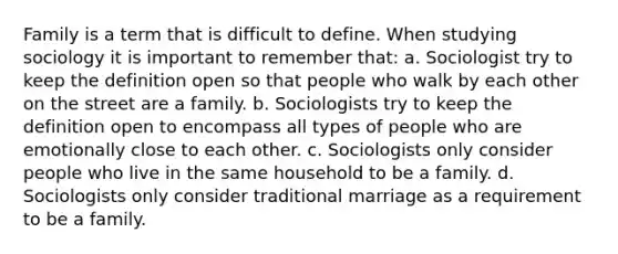 Family is a term that is difficult to define. When studying sociology it is important to remember that: a. Sociologist try to keep the definition open so that people who walk by each other on the street are a family. b. Sociologists try to keep the definition open to encompass all types of people who are emotionally close to each other. c. Sociologists only consider people who live in the same household to be a family. d. Sociologists only consider traditional marriage as a requirement to be a family.